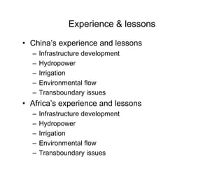 Experience & lessons
• China’s experience and lessons
– Infrastructure development
– Hydropower
– Irrigation
– Environmental flow
– Transboundary issues
• Africa’s experience and lessons
– Infrastructure development
– Hydropower
– Irrigation
– Environmental flow
– Transboundary issues
 