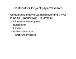 Contributors for joint paper/research
• Comparative study of Zambezi river and a river
in China ( Yangzi river ), in terms of:
– Infrastructure development
– Hydropower
– Irrigation
– Environmental flow
– Transboundary issues
 