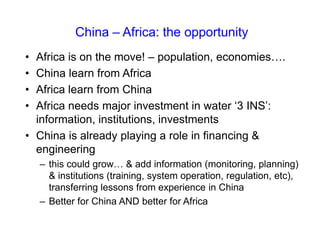 • Africa is on the move! – population, economies….
• China learn from Africa
• Africa learn from China
• Africa needs major investment in water ‘3 INS’:
information, institutions, investments
• China is already playing a role in financing &
engineering
– this could grow… & add information (monitoring, planning)
& institutions (training, system operation, regulation, etc),
transferring lessons from experience in China
– Better for China AND better for Africa
China – Africa: the opportunity
 