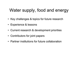 Water supply, food and energy
• Key challenges & topics for future research
• Experience & lessons
• Current research & development priorities
• Contributors for joint papers
• Partner institutions for future collaboration
 
