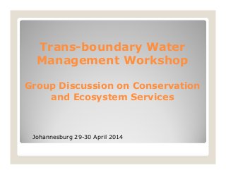 Trans-boundary Water
Management Workshop
Group Discussion on Conservation
and Ecosystem Services
Johannesburg 29-30 April 2014
 
