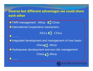Diverse but different advantages we could share
each other
TWR management: Africa China
International Cooperative mechanism:
……..
Integrated development and management of river basin:
China Africa
Hydropower development and eco-risk management:
China Africa
…….
Africa China
 