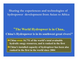 China owns 16.7％％％％ of the world’s total avainable
hydrulic enegy resources, and is ranked in the first
China’s installed capacity of hydropiwer has been also
ranked in the first in the world since 2004
““““The World Hydropwer is in Chna，，，，
China’s Hydropower is in its southwest great rivers!”
Sharing the experiences and technologies of
hydropower development from Asian to Africa
 