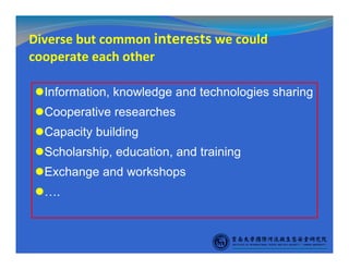 Diverse but common interests we could
cooperate each other
Information, knowledge and technologies sharing
Cooperative researches
Capacity building
Scholarship, education, and training
Exchange and workshops
….
 