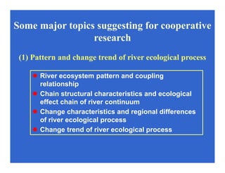 River ecosystem pattern and coupling
relationship
Chain structural characteristics and ecological
effect chain of river continuum
Change characteristics and regional differences
of river ecological process
Change trend of river ecological process
(1) Pattern and change trend of river ecological process
Some major topics suggesting for cooperative
research
 