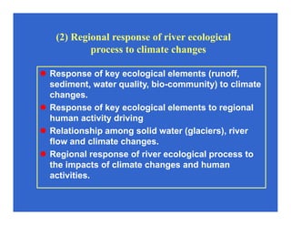 Response of key ecological elements (runoff,
sediment, water quality, bio-community) to climate
changes.
Response of key ecological elements to regional
human activity driving
Relationship among solid water (glaciers), river
flow and climate changes.
Regional response of river ecological process to
the impacts of climate changes and human
activities.
(2) Regional response of river ecological
process to climate changes
 
