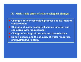 (3) Multi-scale effect of river ecological changes
Changes of river ecological process and its integrity
conservation
Changes of major ecological service function and
ecological water requirement
Change of ecological process and hazard chain
Runoff change and the security of water resources
and hydropower energy
 