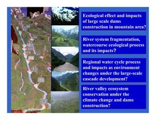 River system fragmentation,
watercourse ecological process
and its impacts?
Ecological effect and impacts
of large scale dams
construction in mountain area?
Regional water cycle process
and impacts as environment
changes under the large-scale
cascade development?
River valley ecosystem
conservation under the
climate change and dams
construction?
 