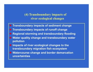 (4) Transboundary impacts of
river ecological changes
Transboundary impacts of sediment change
Transboundary impacts of runoff change
Regional storming and transboundary flooding
Water quality change and transboundary water
pollution
Impacts of river ecological changes to the
transboundary migration fish ecosystem
Watercourse change and border demarcation
uncertainties
 