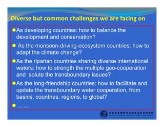 Diverse but common challenges we are facing on
As developing countries: how to balance the
development and conservation?
As the monsoon-driving-ecosystem countries: how to
adapt the climate change?
As the riparian countries sharing diverse international
waters: how to strength the multiple geo-cooperation
and solute the transboundary issues?
As the long-friendship countries: how to facilitate and
update the transboundary water cooperation, from
basins, countries, regions, to global?
……
 