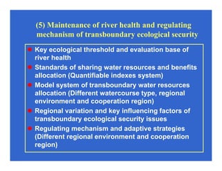 (5) Maintenance of river health and regulating
mechanism of transboundary ecological security
Key ecological threshold and evaluation base of
river health
Standards of sharing water resources and benefits
allocation (Quantifiable indexes system)
Model system of transboundary water resources
allocation (Different watercourse type, regional
environment and cooperation region)
Regional variation and key influencing factors of
transboundary ecological security issues
Regulating mechanism and adaptive strategies
(Different regional environment and cooperation
region)
 