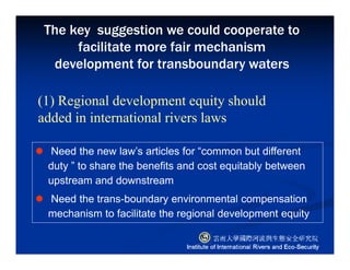 Need the new law’s articles for “common but different
duty ” to share the benefits and cost equitably between
upstream and downstream
Need the trans-boundary environmental compensation
mechanism to facilitate the regional development equity
(1) Regional development equity should
added in international rivers laws
The key suggestion we could cooperate to
facilitate more fair mechanism
development for transboundary waters
 