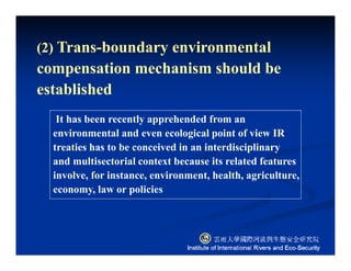 (2) Trans-boundary environmental
compensation mechanism should be
established
It has been recently apprehended from an
environmental and even ecological point of view IR
treaties has to be conceived in an interdisciplinary
and multisectorial context because its related features
involve, for instance, environment, health, agriculture,
economy, law or policies
 