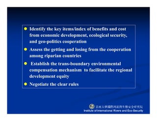 Identify the key items/index of benefits and cost
from economic development, ecological security,
and geo-politics cooperation
Assess the getting and losing from the cooperation
among riparian countries
Establish the trans-boundary environmental
compensation mechanism to facilitate the regional
development equity
Negotiate the clear rules
 