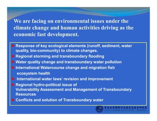 Response of key ecological elements (runoff, sediment, water
quality, bio-community) to climate changes.
Regional storming and transboundary flooding
Water quality change and transboundary water pollution
International Watercourse change and migration fish
ecosystem health
International water laws’ revision and improvement
Regional hydro-political issue of
Vulnerability Assessment and Management of Transboundary
Resources
Conflicts and solution of Transboundary water
We are facing on environmental issues under the
climate change and human activities driving as the
economic fast development.
 