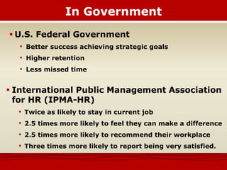 In Government
 U.S. Federal Government
• Better success achieving strategic goals
• Higher retention
• Less missed time
 International Public Management Association
for HR (IPMA-HR)
• Twice as likely to stay in current job
• 2.5 times more likely to feel they can make a difference
• 2.5 times more likely to recommend their workplace
• Three times more likely to report being very satisfied.
 