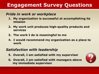 Engagement Survey Questions
Pride in work or workplace
1. My organization is successful at accomplishing its
mission
2. My work unit produces high-quality products and
services
3. The work I do is meaningful to me
4. I would recommend my organization as a place to
work
Satisfaction with leadership
5. Overall, I am satisfied with my supervisor
6. Overall, I am satisfied with managers above
my immediate supervisor
 