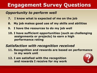 Opportunity to perform well
7. I know what is expected of me on the job
8. My job makes good use of my skills and abilities
9. I have the resources to do my job well
10. I have sufficient opportunities (such as challenging
assignments or projects) to earn a high
performance rating
Satisfaction with recognition received
11. Recognition and rewards are based on performance
in my work unit
12. I am satisfied with the recognition
and rewards I receive for my work
Engagement Survey Questions
 