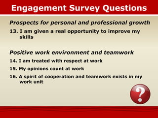 Prospects for personal and professional growth
13. I am given a real opportunity to improve my
skills
Positive work environment and teamwork
14. I am treated with respect at work
15. My opinions count at work
16. A spirit of cooperation and teamwork exists in my
work unit
Engagement Survey Questions
 