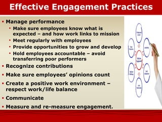  Manage performance
• Make sure employees know what is
expected – and how work links to mission
• Meet regularly with employees
• Provide opportunities to grow and develop
• Hold employees accountable – avoid
transferring poor performers
 Recognize contributions
 Make sure employees’ opinions count
 Create a positive work environment –
respect work/life balance
 Communicate
 Measure and re-measure engagement.
Effective Engagement Practices
 