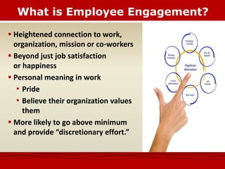 What is Employee Engagement?
 Heightened connection to work,
organization, mission or co-workers
 Beyond just job satisfaction
or happiness
 Personal meaning in work
• Pride
• Believe their organization values
them
 More likely to go above minimum
and provide “discretionary effort.”
 