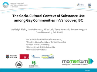 The Socio-Cultural Context of Substance Use
among Gay Communities in Vancouver, BC
Ashleigh Rich1, Jamie Forrest1, Allan Lal1, Terry Howard2, Robert Hogg1, 3,
David Moore1, 4, Eric Roth5
1 BC Centre

for Excellence in HIV/AIDS,
Living Society of British Columbia
3 Simon Fraser University
4 University of British Columbia
5 University of Victoria
2 Positive

Page 1

 