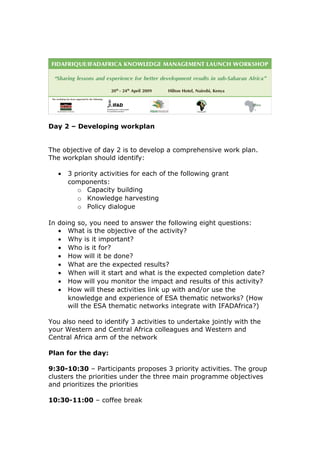 Day 2 – Developing workplan
The objective of day 2 is to develop a comprehensive work plan.
The workplan should identify:
• 3 priority activities for each of the following grant
components:
o Capacity building
o Knowledge harvesting
o Policy dialogue
In doing so, you need to answer the following eight questions:
• What is the objective of the activity?
• Why is it important?
• Who is it for?
• How will it be done?
• What are the expected results?
• When will it start and what is the expected completion date?
• How will you monitor the impact and results of this activity?
• How will these activities link up with and/or use the
knowledge and experience of ESA thematic networks? (How
will the ESA thematic networks integrate with IFADAfrica?)
You also need to identify 3 activities to undertake jointly with the
your Western and Central Africa colleagues and Western and
Central Africa arm of the network
Plan for the day:
9:30-10:30 – Participants proposes 3 priority activities. The group
clusters the priorities under the three main programme objectives
and prioritizes the priorities
10:30-11:00 – coffee break
 