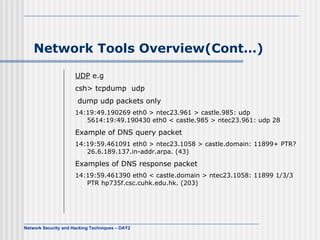Network Tools Overview(Cont…) UDP  e.g csh> tcpdump  udp  dump udp packets only  14:19:49.190269 eth0 > ntec23.961 > castle.985: udp 56 14:19:49.190430 eth0 < castle.985 > ntec23.961: udp 28   Example of DNS query packet  14:19:59.461091 eth0 > ntec23.1058 > castle.domain: 11899+ PTR? 26.6.189.137.in-addr.arpa. (43)   Examples of DNS response packet  14:19:59.461390 eth0 < castle.domain > ntec23.1058: 11899 1/3/3 PTR hp735f.csc.cuhk.edu.hk. (203)   