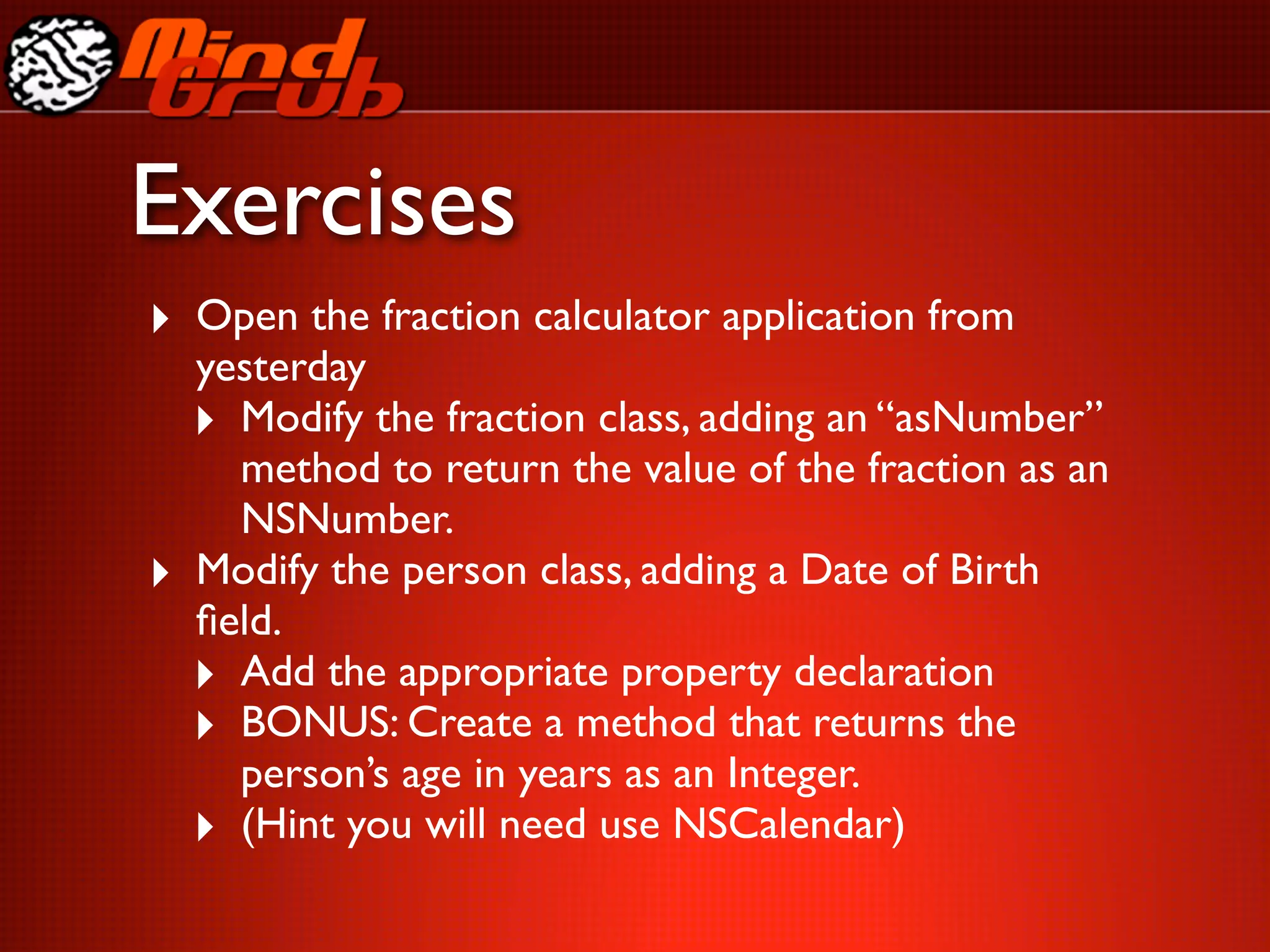 Exercises
‣ Open the fraction calculator application from
    yesterday
    ‣ Modify the fraction class, adding an “asNumber”
      method to return the value of the fraction as an
      NSNumber.
‣   Modify the person class, adding a Date of Birth
    ﬁeld.
    ‣ Add the appropriate property declaration
    ‣ BONUS: Create a method that returns the
      person’s age in years as an Integer.
    ‣ (Hint you will need use NSCalendar)
 