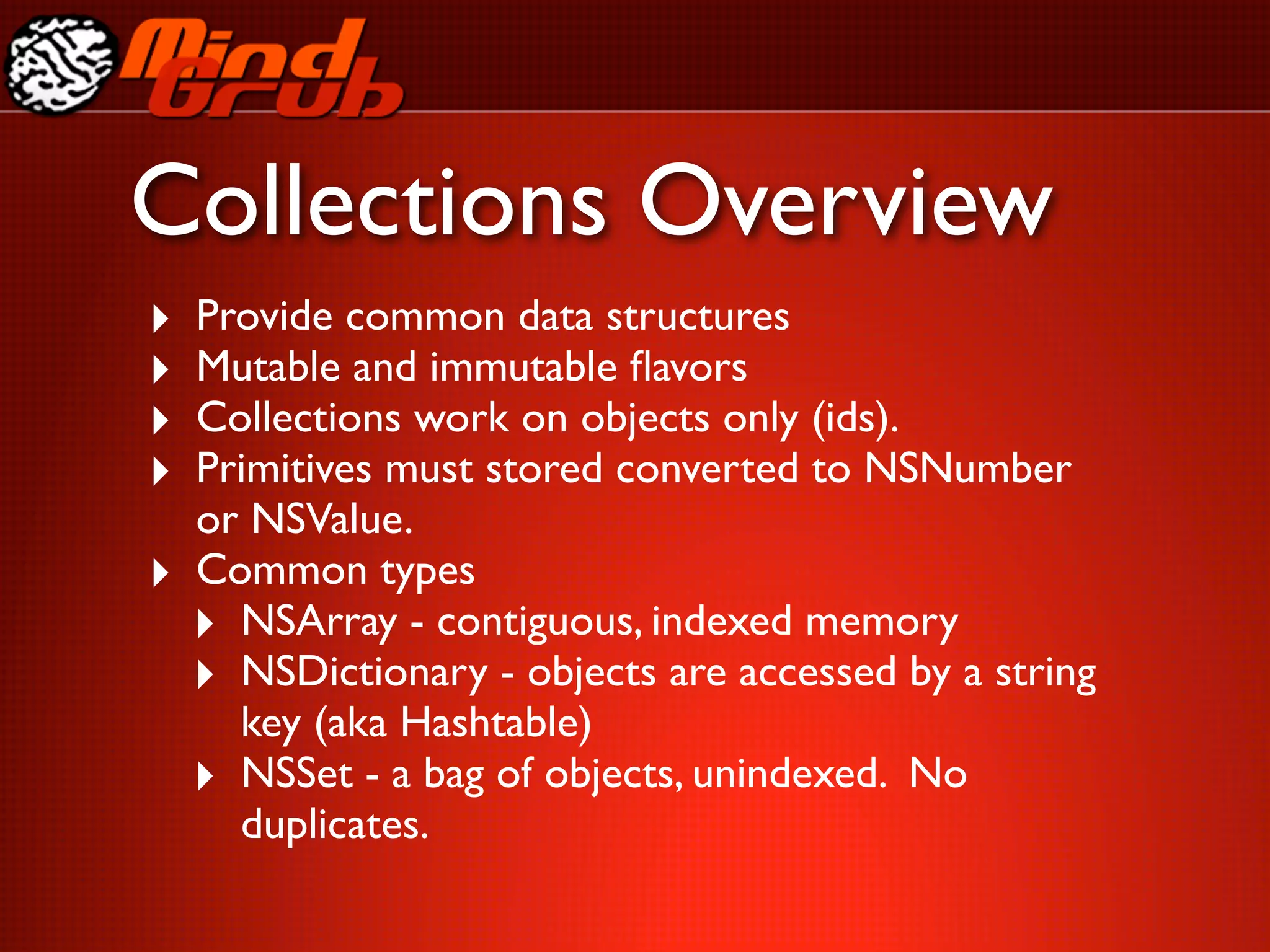 Collections Overview
‣   Provide common data structures
‣   Mutable and immutable ﬂavors
‣   Collections work on objects only (ids).
‣   Primitives must stored converted to NSNumber
    or NSValue.
‣   Common types
    ‣ NSArray - contiguous, indexed memory
    ‣ NSDictionary - objects are accessed by a string
      key (aka Hashtable)
    ‣ NSSet - a bag of objects, unindexed. No
      duplicates.
 