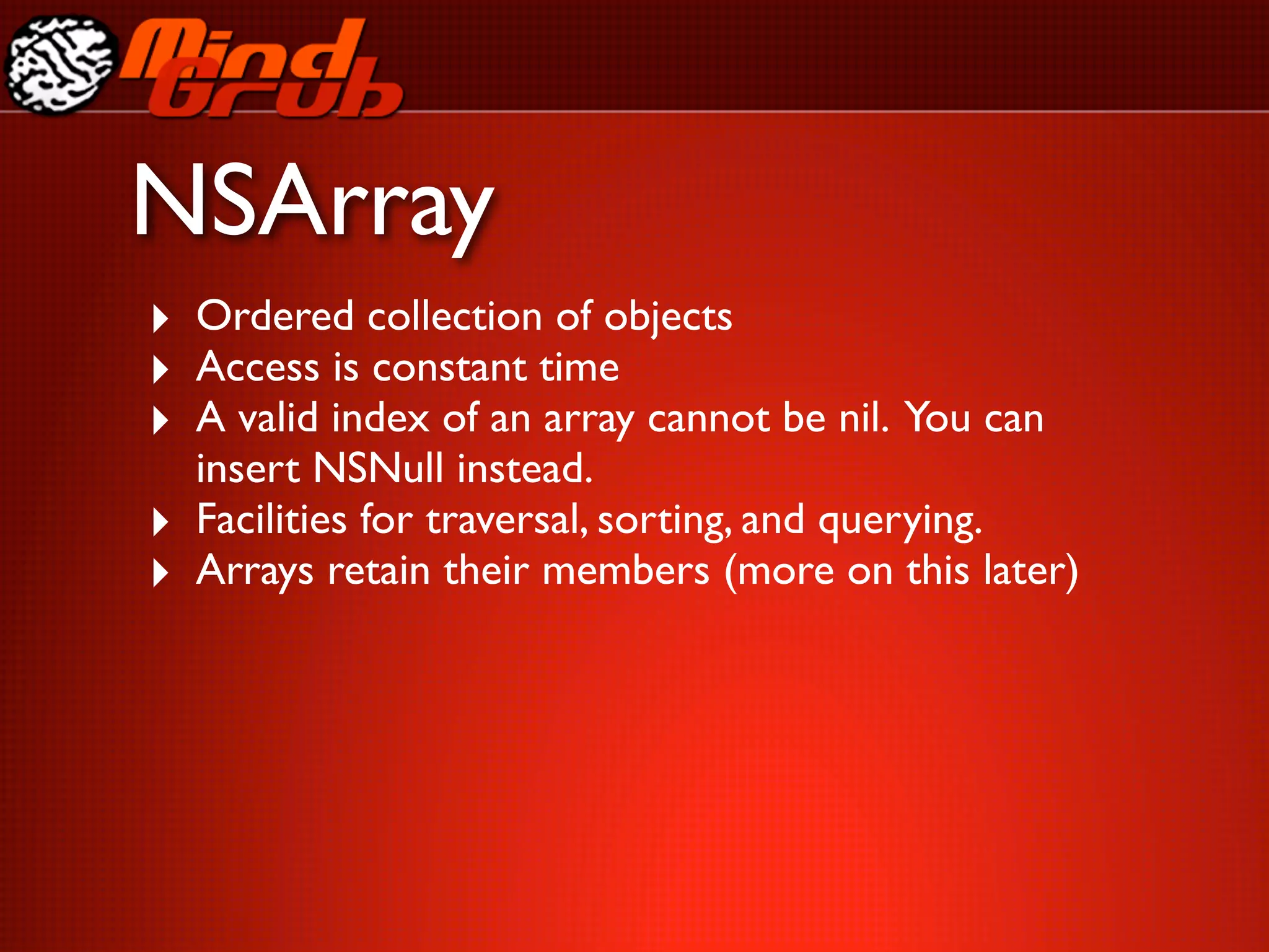 NSArray
‣ Ordered collection of objects
‣ Access is constant time
‣ A valid index of an array cannot be nil. You can
    insert NSNull instead.
‣   Facilities for traversal, sorting, and querying.
‣   Arrays retain their members (more on this later)
 