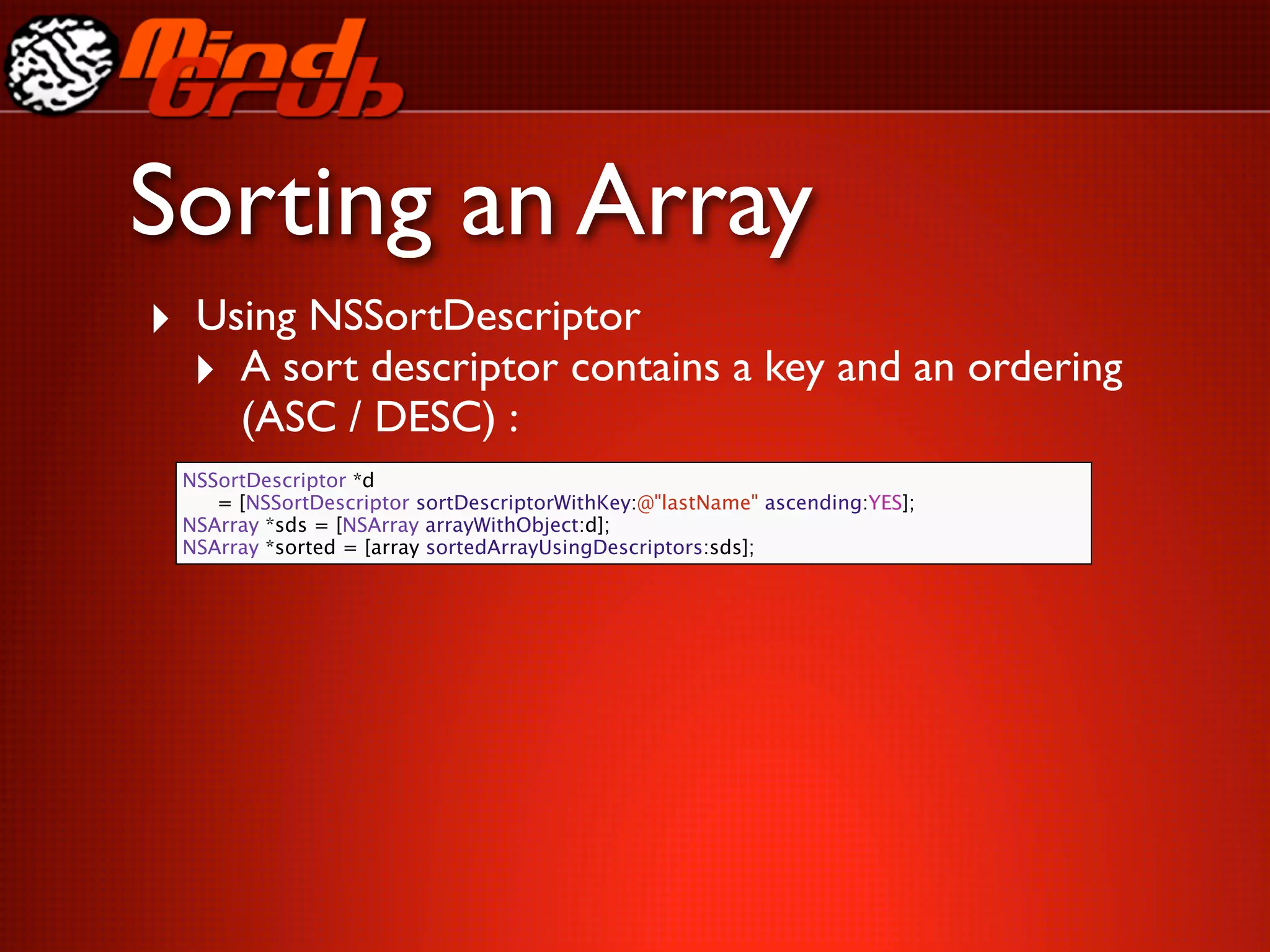 Sorting an Array
‣ Using NSSortDescriptor
  ‣ A sort descriptor contains a key and an ordering
      (ASC / DESC) :
 NSSortDescriptor *d
 
 = [NSSortDescriptor sortDescriptorWithKey:@"lastName" ascending:YES];
 NSArray *sds = [NSArray arrayWithObject:d];
 NSArray *sorted = [array sortedArrayUsingDescriptors:sds];
 