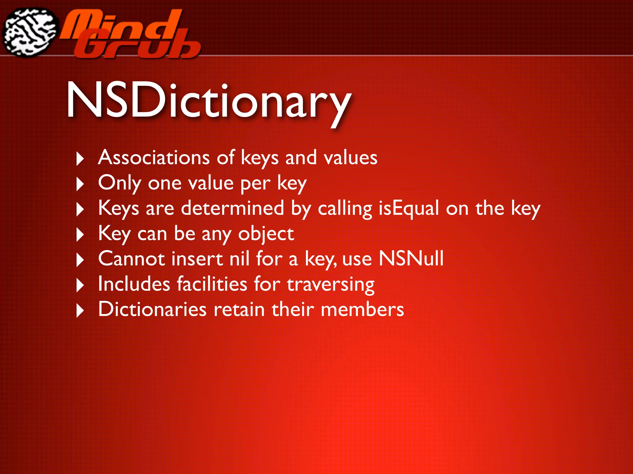 NSDictionary
‣   Associations of keys and values
‣   Only one value per key
‣   Keys are determined by calling isEqual on the key
‣   Key can be any object
‣   Cannot insert nil for a key, use NSNull
‣   Includes facilities for traversing
‣   Dictionaries retain their members
 