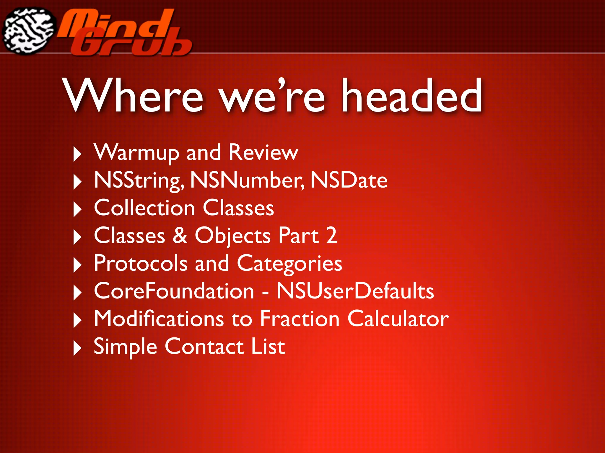 Where we’re headed
‣ Warmup and Review
‣ NSString, NSNumber, NSDate
‣ Collection Classes
‣ Classes & Objects Part 2
‣ Protocols and Categories
‣ CoreFoundation - NSUserDefaults
‣ Modiﬁcations to Fraction Calculator
‣ Simple Contact List
 