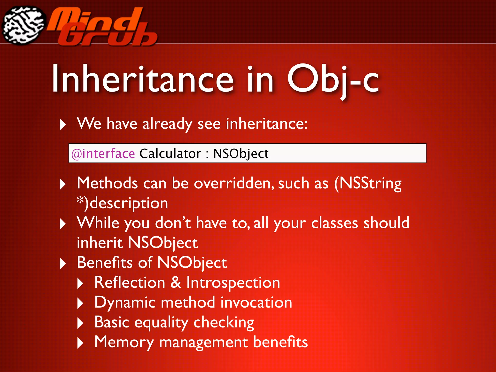 Inheritance in Obj-c
‣ We have already see inheritance:
    @interface Calculator : NSObject

‣ Methods can be overridden, such as (NSString
    *)description
‣   While you don’t have to, all your classes should
    inherit NSObject
‣   Beneﬁts of NSObject
    ‣ Reﬂection & Introspection
    ‣ Dynamic method invocation
    ‣ Basic equality checking
    ‣ Memory management beneﬁts
 