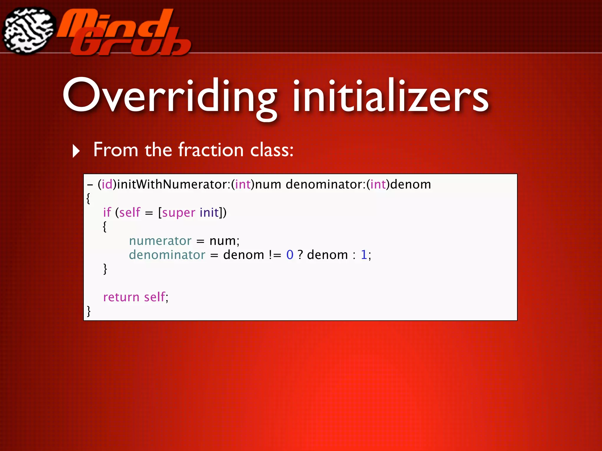 Overriding initializers
‣ From the fraction class:
 -   (id)initWithNumerator:(int)num denominator:(int)denom
 {
 
   if (self = [super init])
 
   {
 
   
     numerator = num;
 
   
     denominator = denom != 0 ? denom : 1;
 
   }
 
 
   return self;
 }
 