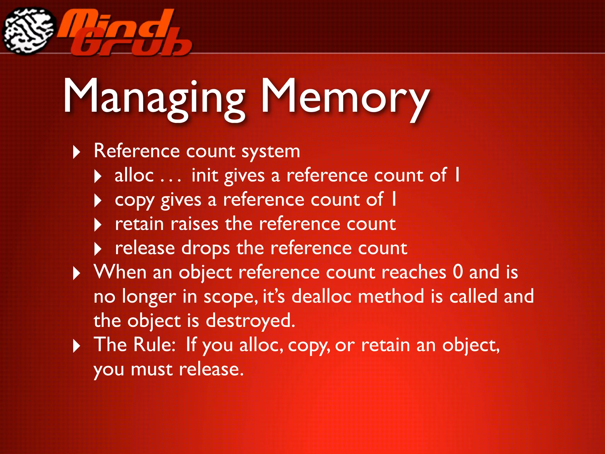 Managing Memory
‣ Reference count system
  ‣ alloc . . . init gives a reference count of 1
  ‣ copy gives a reference count of 1
  ‣ retain raises the reference count
  ‣ release drops the reference count
‣ When an object reference count reaches 0 and is
    no longer in scope, it’s dealloc method is called and
    the object is destroyed.
‣   The Rule: If you alloc, copy, or retain an object,
    you must release.
 
