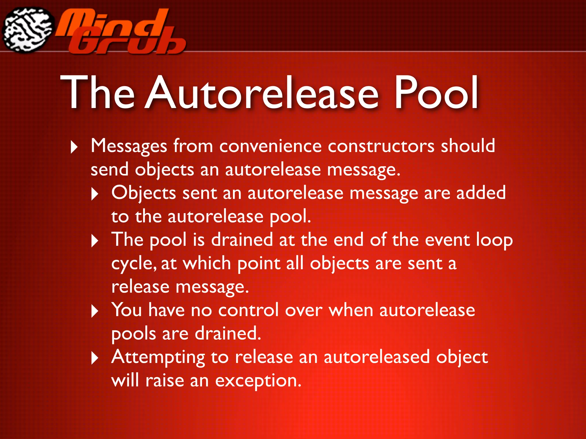 The Autorelease Pool
‣ Messages from convenience constructors should
  send objects an autorelease message.
  ‣ Objects sent an autorelease message are added
    to the autorelease pool.
  ‣ The pool is drained at the end of the event loop
    cycle, at which point all objects are sent a
    release message.
  ‣ You have no control over when autorelease
    pools are drained.
  ‣ Attempting to release an autoreleased object
    will raise an exception.
 