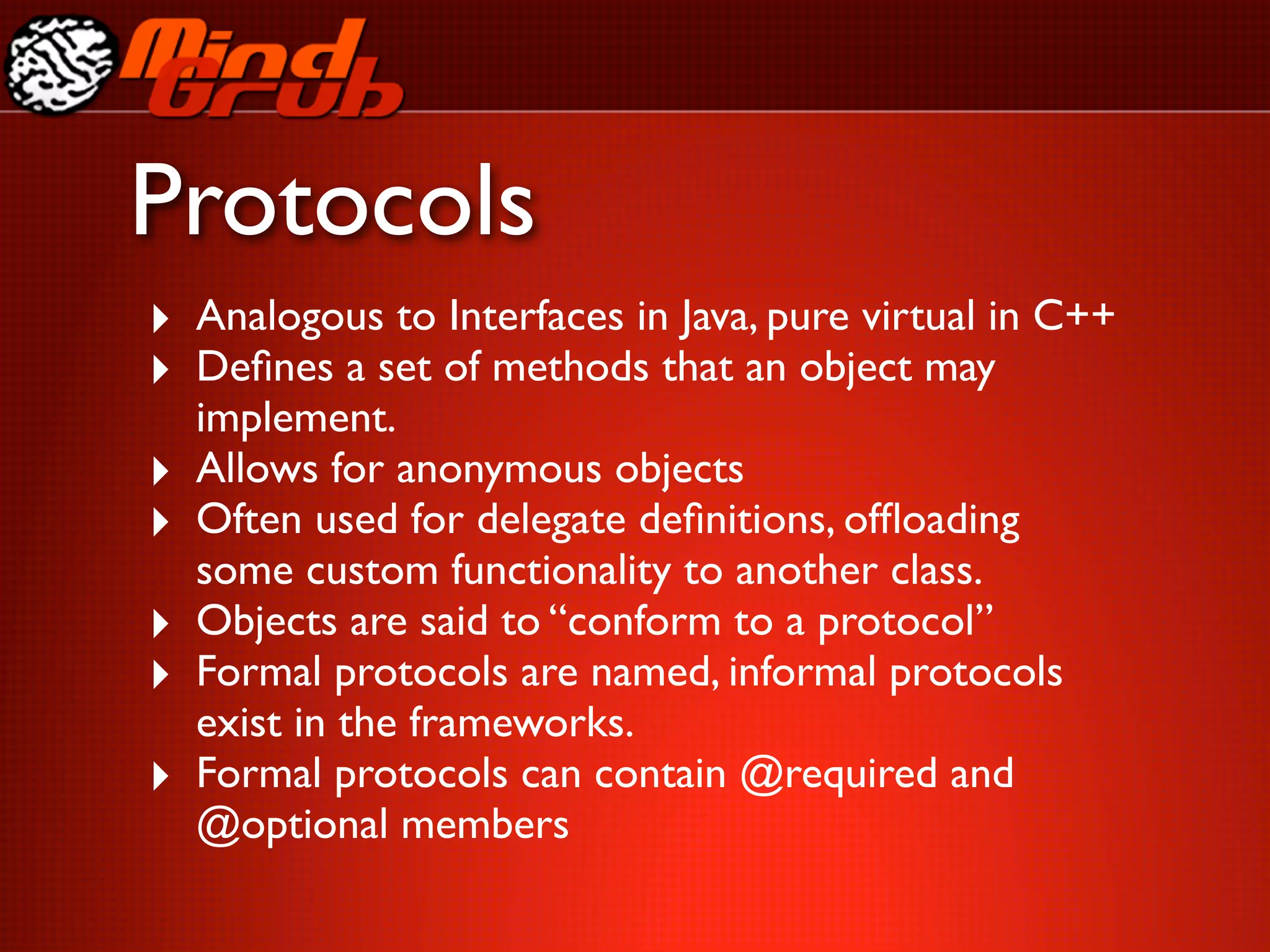 Protocols
‣ Analogous to Interfaces in Java, pure virtual in C++
‣ Deﬁnes a set of methods that an object may
    implement.
‣   Allows for anonymous objects
‣   Often used for delegate deﬁnitions, ofﬂoading
    some custom functionality to another class.
‣   Objects are said to “conform to a protocol”
‣   Formal protocols are named, informal protocols
    exist in the frameworks.
‣   Formal protocols can contain @required and
    @optional members
 