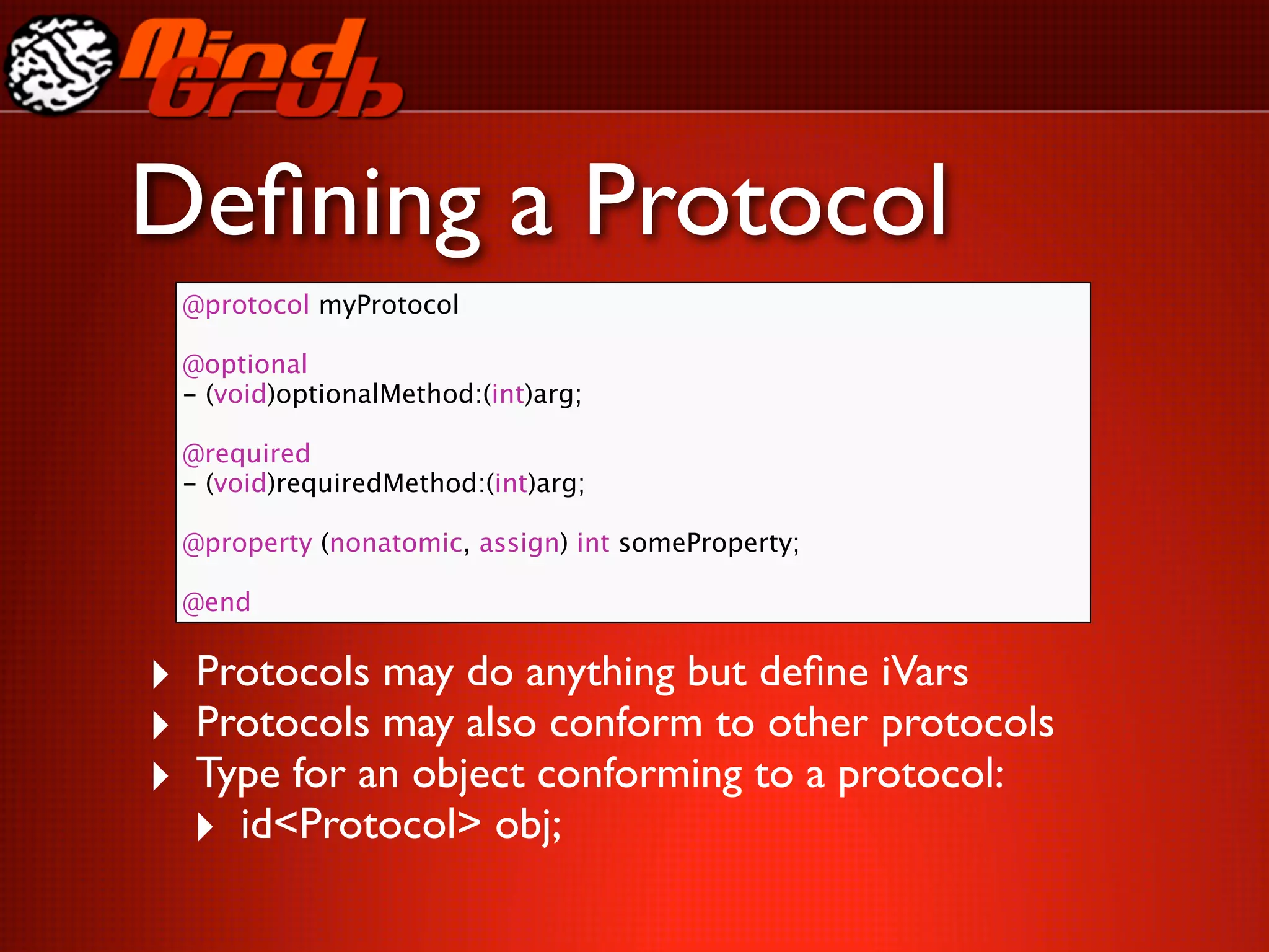 Deﬁning a Protocol
 @protocol myProtocol

 @optional
 - (void)optionalMethod:(int)arg;

 @required
 - (void)requiredMethod:(int)arg;

 @property (nonatomic, assign) int someProperty;

 @end


‣ Protocols may do anything but deﬁne iVars
‣ Protocols may also conform to other protocols
‣ Type for an object conforming to a protocol:
  ‣ id<Protocol> obj;
 