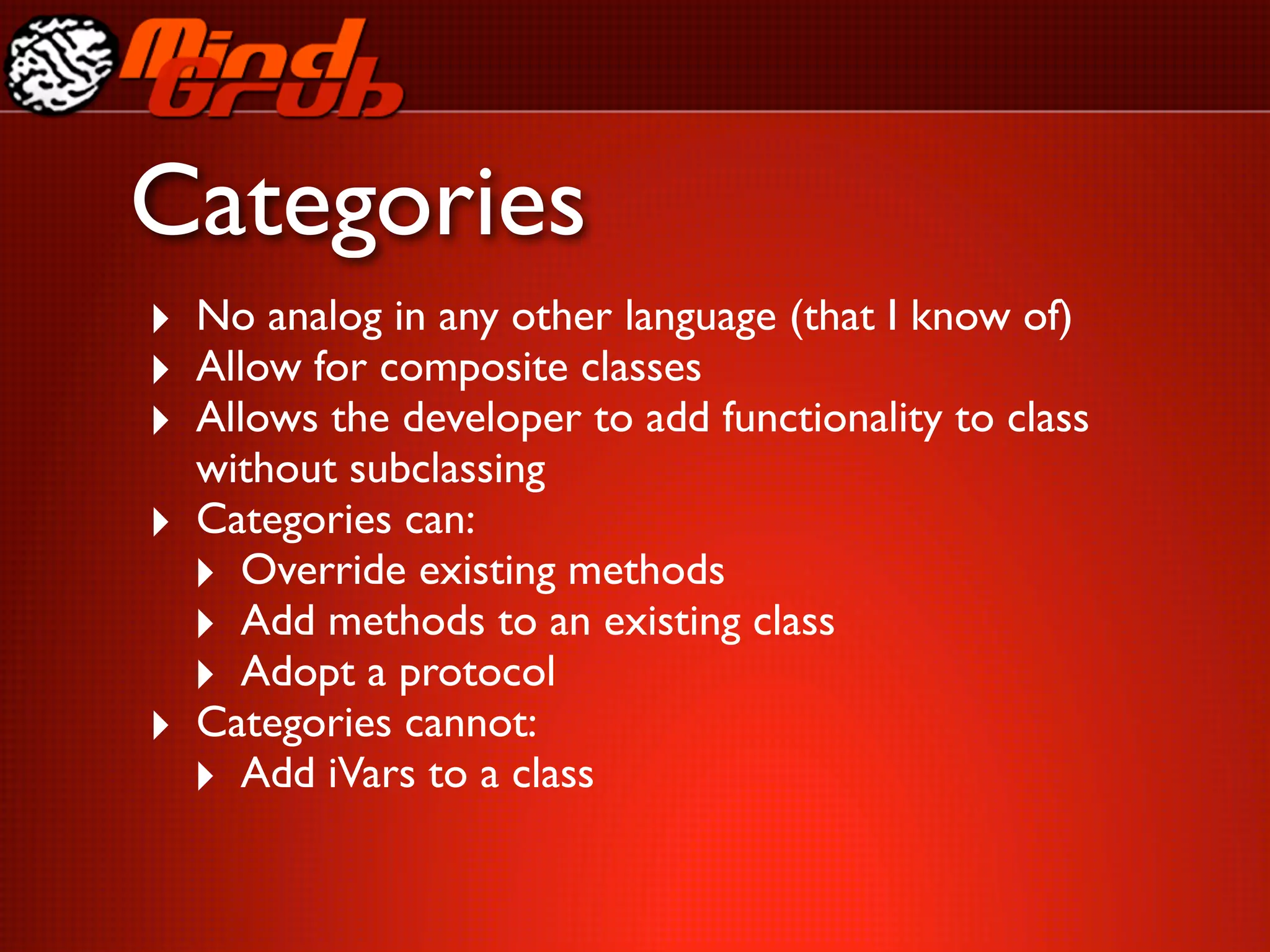 Categories
‣ No analog in any other language (that I know of)
‣ Allow for composite classes
‣ Allows the developer to add functionality to class
    without subclassing
‣   Categories can:
    ‣ Override existing methods
    ‣ Add methods to an existing class
    ‣ Adopt a protocol
‣   Categories cannot:
    ‣ Add iVars to a class
 
