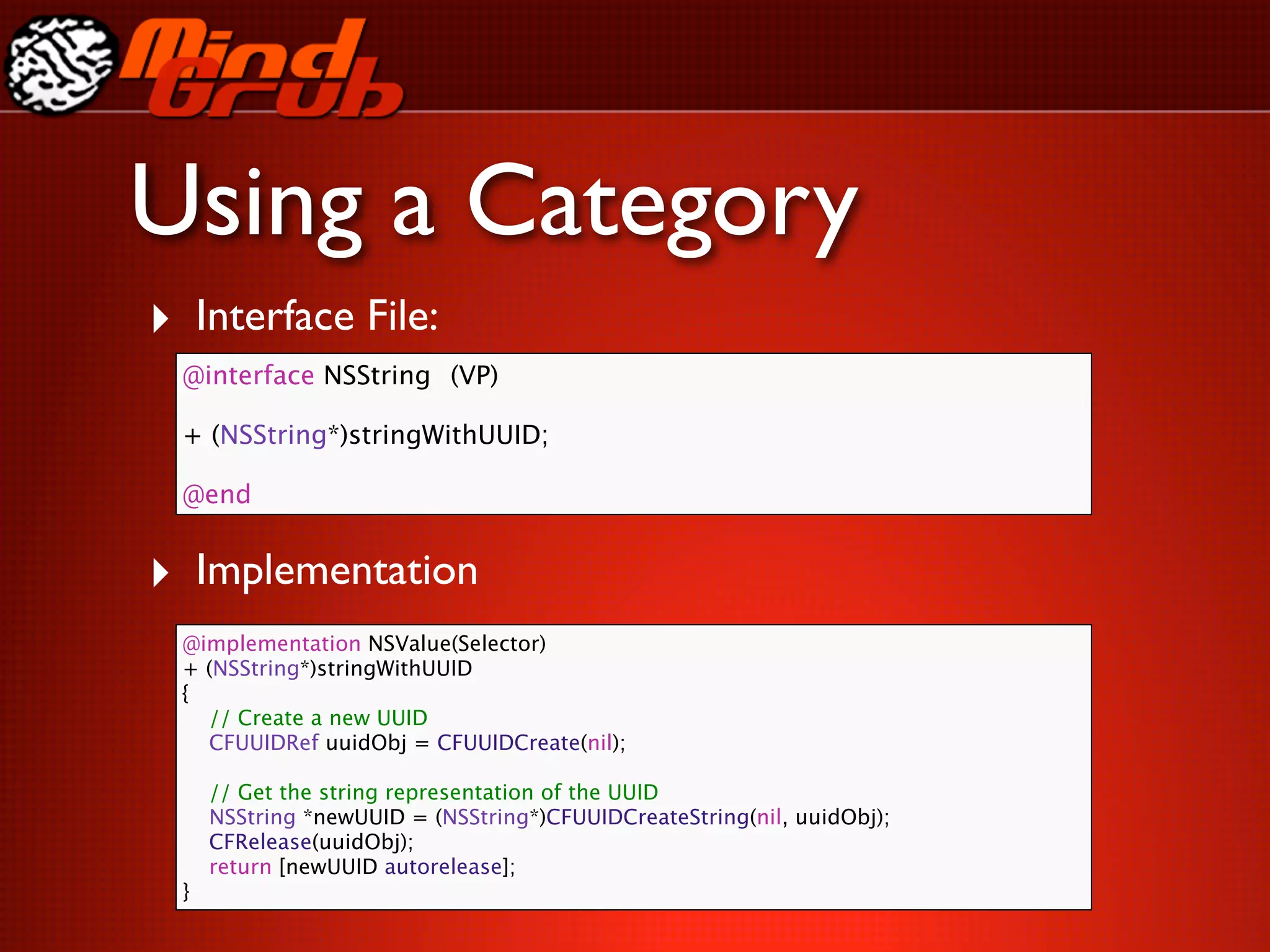 Using a Category
‣ Interface File:
  @interface NSString
 (VP)

  + (NSString*)stringWithUUID;

  @end


‣ Implementation
  @implementation NSValue(Selector)
  + (NSString*)stringWithUUID
  {
    // Create a new UUID
    CFUUIDRef uuidObj = CFUUIDCreate(nil);

      // Get the string representation of the UUID
      NSString *newUUID = (NSString*)CFUUIDCreateString(nil, uuidObj);
      CFRelease(uuidObj);
      return [newUUID autorelease];
  }
 