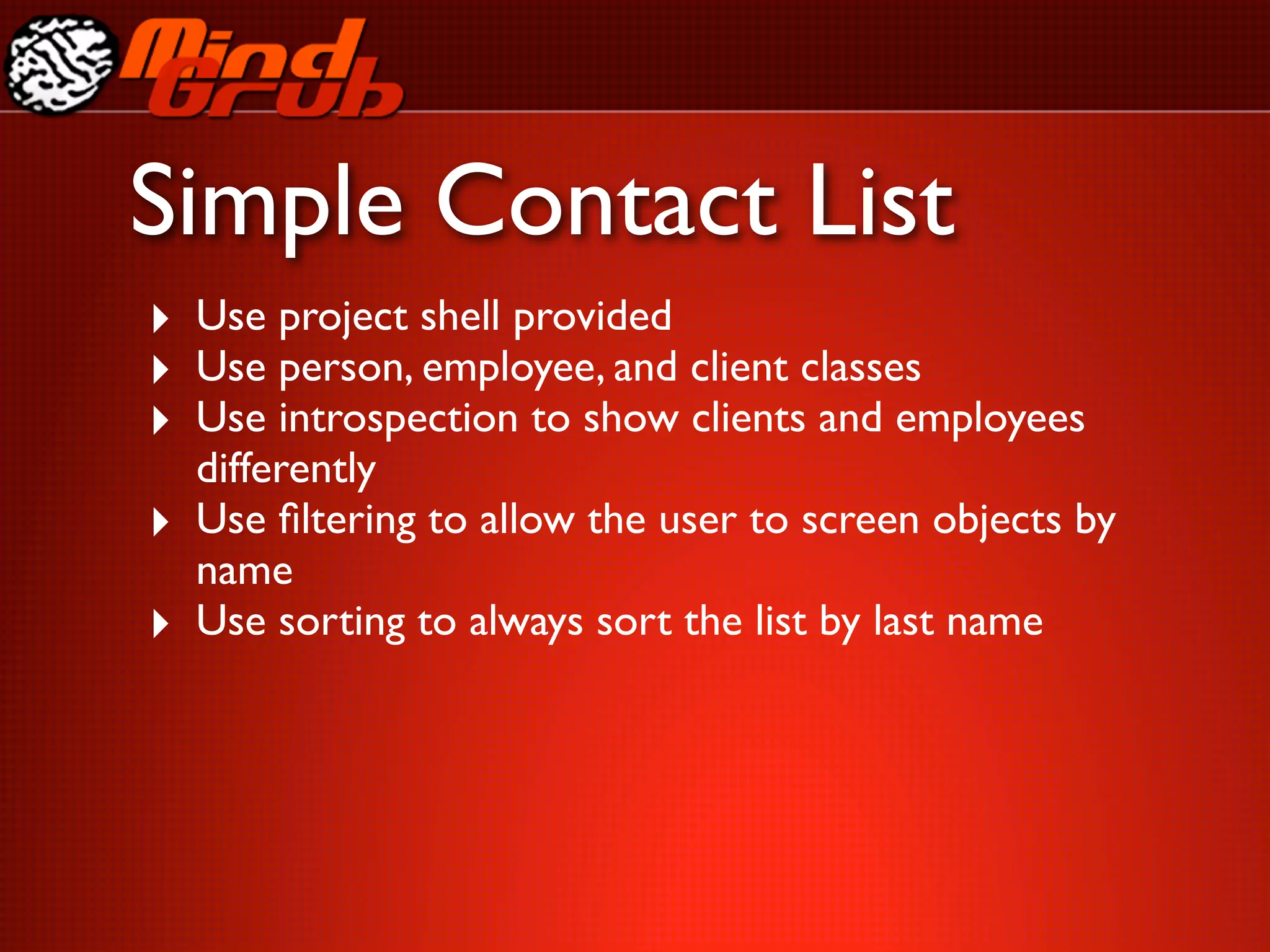 Simple Contact List
‣ Use project shell provided
‣ Use person, employee, and client classes
‣ Use introspection to show clients and employees
    differently
‣   Use ﬁltering to allow the user to screen objects by
    name
‣   Use sorting to always sort the list by last name
 
