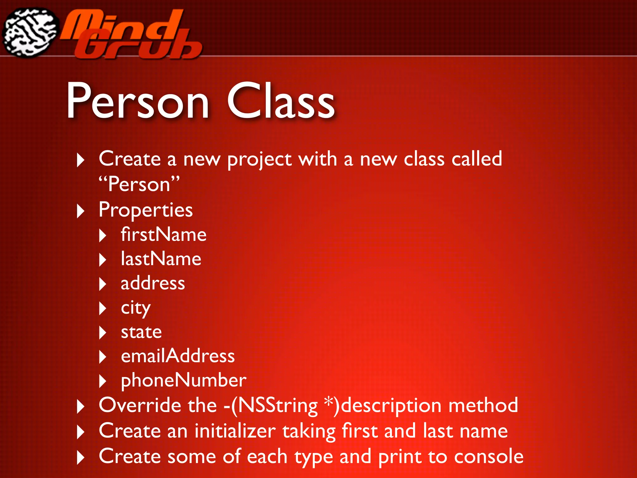 Person Class
‣ Create a new project with a new class called
    “Person”
‣   Properties
    ‣   ﬁrstName
    ‣   lastName
    ‣   address
    ‣   city
    ‣   state
    ‣   emailAddress
    ‣   phoneNumber
‣ Override the -(NSString *)description method
‣ Create an initializer taking ﬁrst and last name
‣ Create some of each type and print to console
 