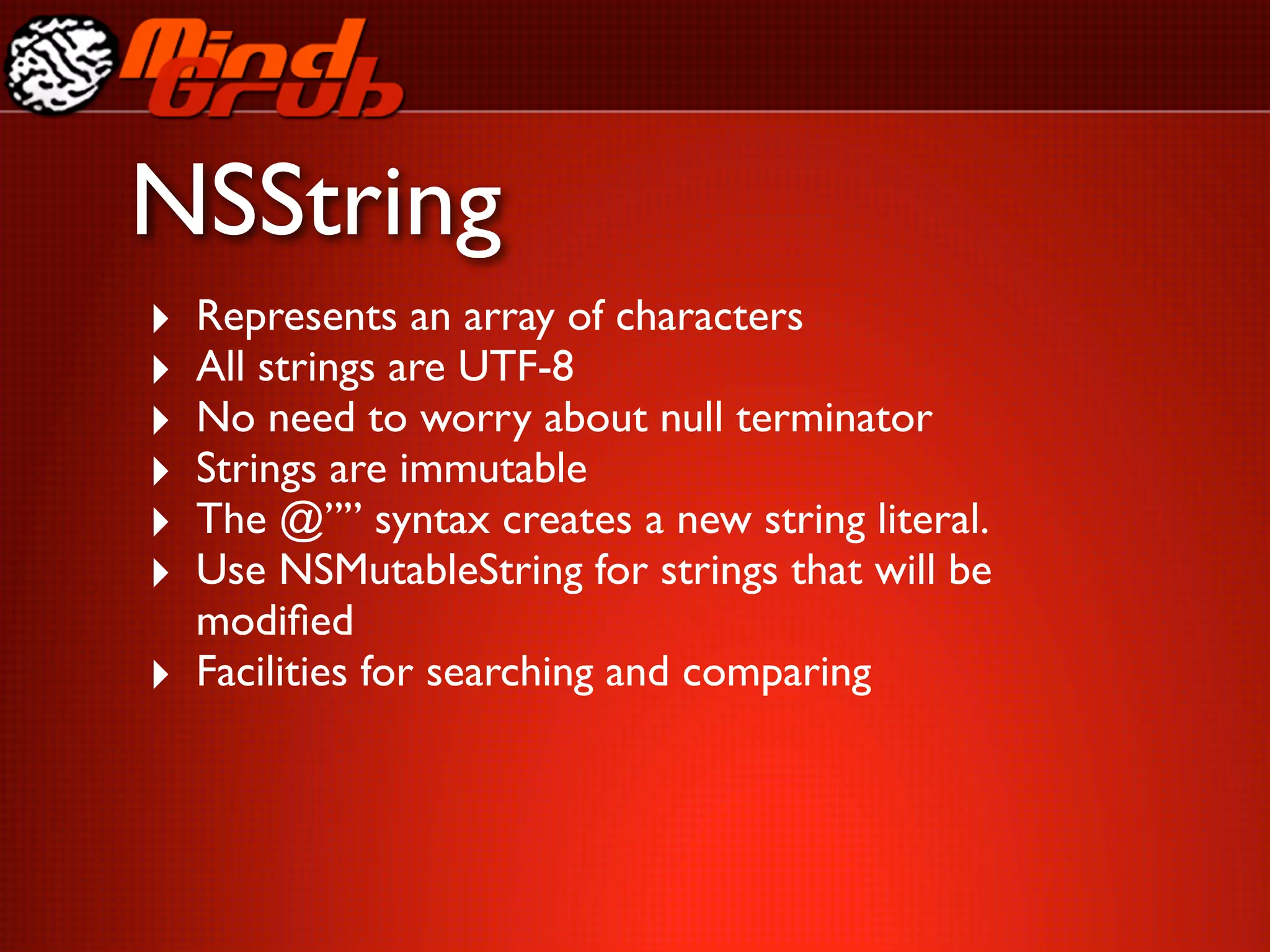 NSString
‣   Represents an array of characters
‣   All strings are UTF-8
‣   No need to worry about null terminator
‣   Strings are immutable
‣   The @”” syntax creates a new string literal.
‣   Use NSMutableString for strings that will be
    modiﬁed
‣   Facilities for searching and comparing
 