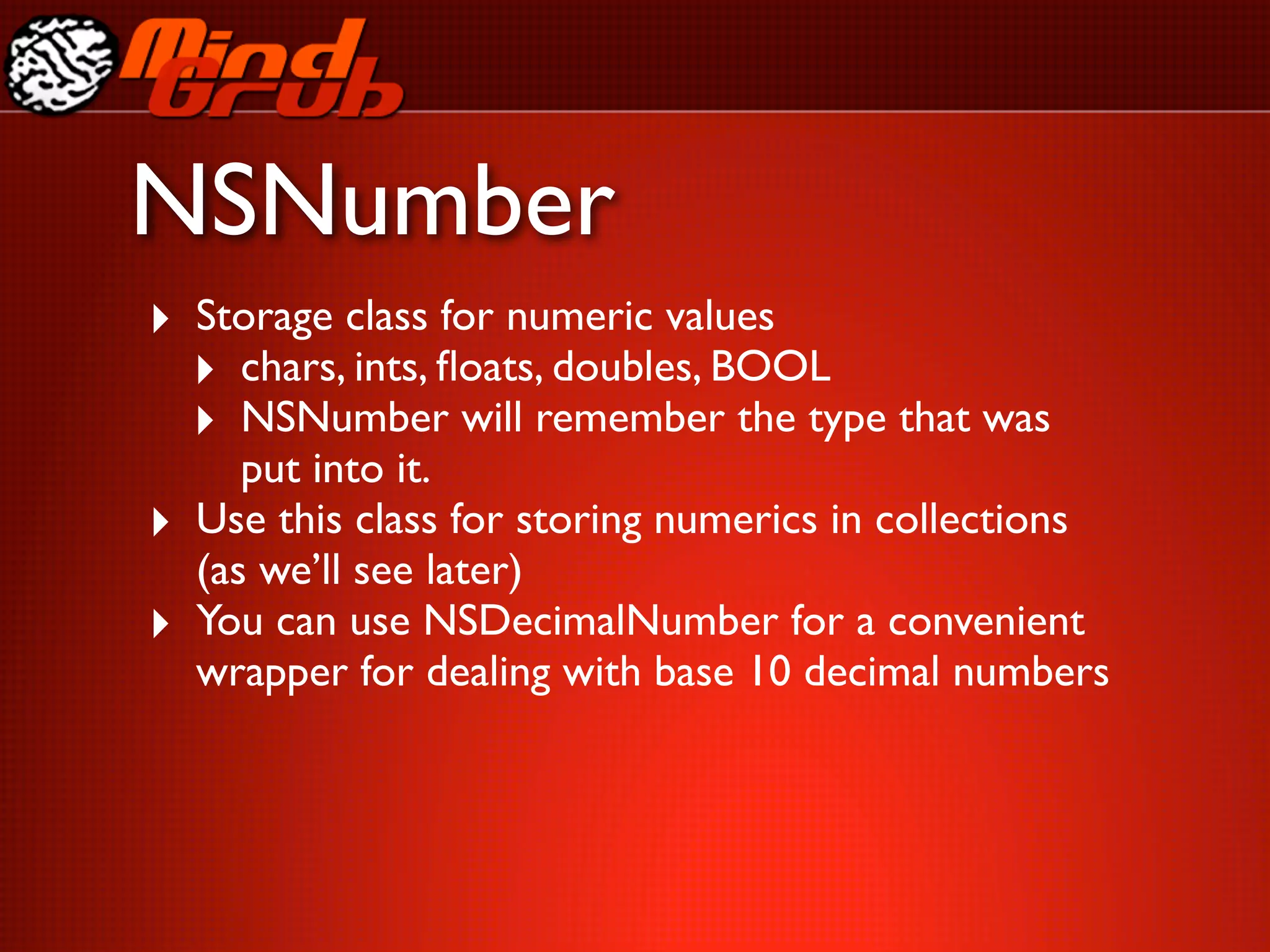 NSNumber
‣ Storage class for numeric values
  ‣ chars, ints, ﬂoats, doubles, BOOL
  ‣ NSNumber will remember the type that was
       put into it.
‣   Use this class for storing numerics in collections
    (as we’ll see later)
‣   You can use NSDecimalNumber for a convenient
    wrapper for dealing with base 10 decimal numbers
 