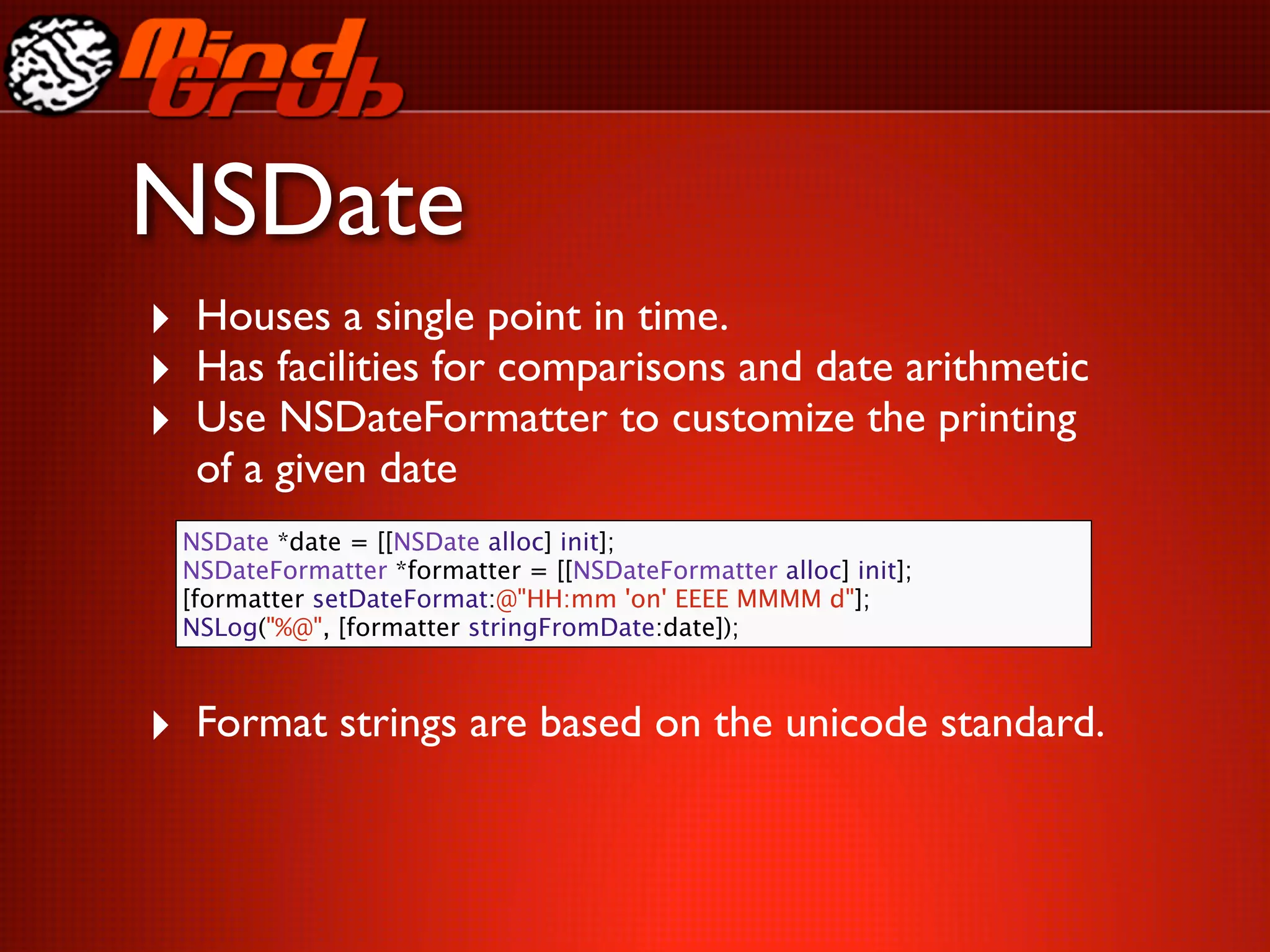 NSDate
‣ Houses a single point in time.
‣ Has facilities for comparisons and date arithmetic
‣ Use NSDateFormatter to customize the printing
  of a given date
 NSDate *date = [[NSDate alloc] init];
 NSDateFormatter *formatter = [[NSDateFormatter alloc] init];
 [formatter setDateFormat:@"HH:mm 'on' EEEE MMMM d"];
 NSLog("%@", [formatter stringFromDate:date]);



‣ Format strings are based on the unicode standard.
 