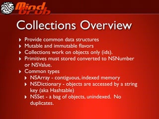Collections Overview
‣   Provide common data structures
‣   Mutable and immutable ﬂavors
‣   Collections work on objects only (ids).
‣   Primitives must stored converted to NSNumber
    or NSValue.
‣   Common types
    ‣ NSArray - contiguous, indexed memory
    ‣ NSDictionary - objects are accessed by a string
      key (aka Hashtable)
    ‣ NSSet - a bag of objects, unindexed. No
      duplicates.
 