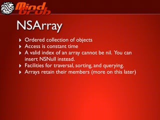 NSArray
‣ Ordered collection of objects
‣ Access is constant time
‣ A valid index of an array cannot be nil. You can
    insert NSNull instead.
‣   Facilities for traversal, sorting, and querying.
‣   Arrays retain their members (more on this later)
 