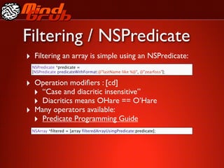 Filtering / NSPredicate
‣ Filtering an array is simple using an NSPredicate:
 NSPredicate *predicate =
 [NSPredicate predicateWithFormat:@"lastName like %@", @"zearfoss"];


‣ Operation modiﬁers : [cd]
  ‣ “Case and diacritic insensitive”
  ‣ Diacritics means OHare == O’Hare
‣ Many operators available:
  ‣ Predicate Programming Guide
 NSArray *filtered = [array filteredArrayUsingPredicate:predicate];
 